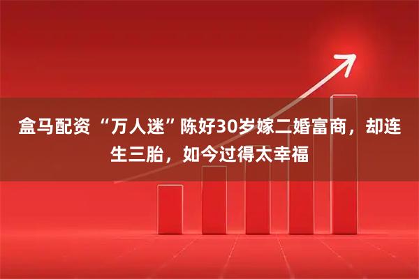 盒马配资 “万人迷”陈好30岁嫁二婚富商，却连生三胎，如今过得太幸福