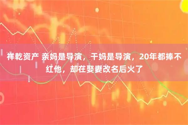 祥乾资产 亲妈是导演，干妈是导演，20年都捧不红他，却在娶妻改名后火了