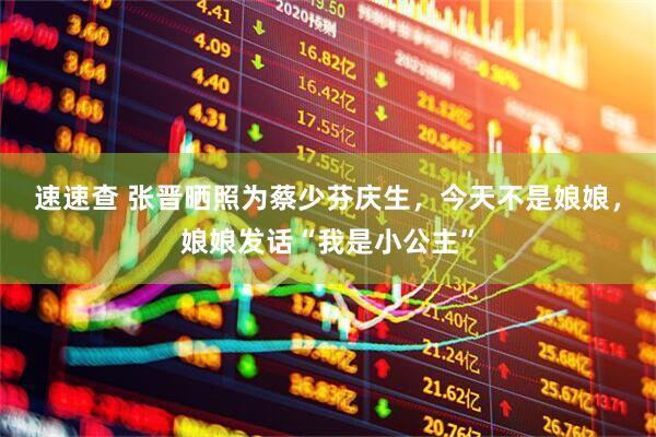 速速查 张晋晒照为蔡少芬庆生，今天不是娘娘，娘娘发话“我是小公主”