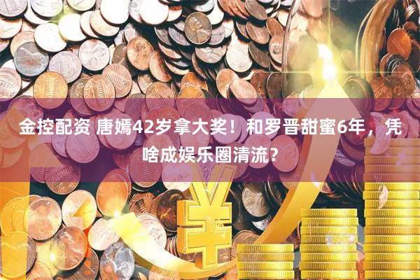 金控配资 唐嫣42岁拿大奖！和罗晋甜蜜6年，凭啥成娱乐圈清流？