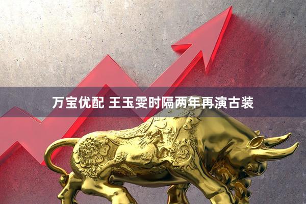 万宝优配 王玉雯时隔两年再演古装