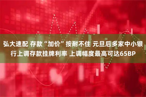 弘大速配 存款“加价”按耐不住 元旦后多家中小银行上调存款挂牌利率 上调幅度最高可达65BP