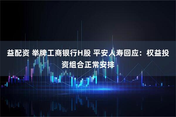益配资 举牌工商银行H股 平安人寿回应：权益投资组合正常安排