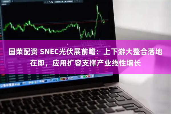 国荣配资 SNEC光伏展前瞻：上下游大整合落地在即，应用扩容支撑产业线性增长