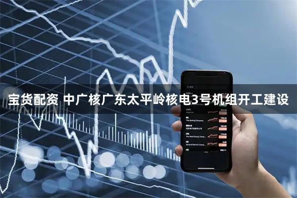 宝货配资 中广核广东太平岭核电3号机组开工建设