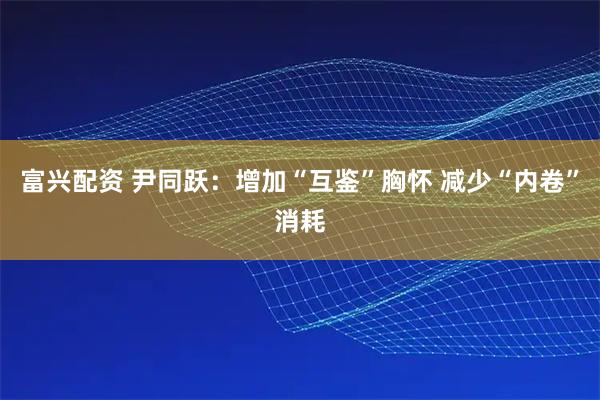 富兴配资 尹同跃：增加“互鉴”胸怀 减少“内卷”消耗