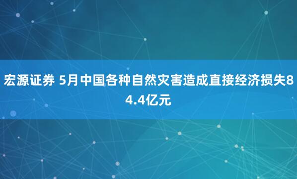 宏源证券 5月中国各种自然灾害造成直接经济损失84.4亿元
