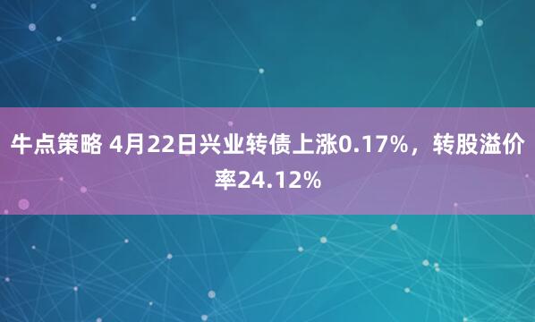 牛点策略 4月22日兴业转债上涨0.17%，转股溢价率24.12%