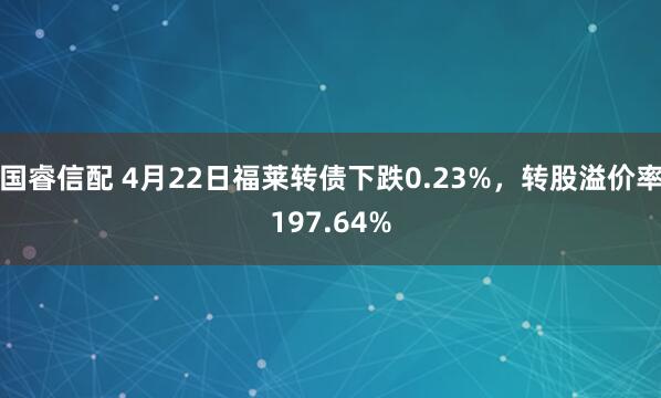国睿信配 4月22日福莱转债下跌0.23%，转股溢价率197.64%