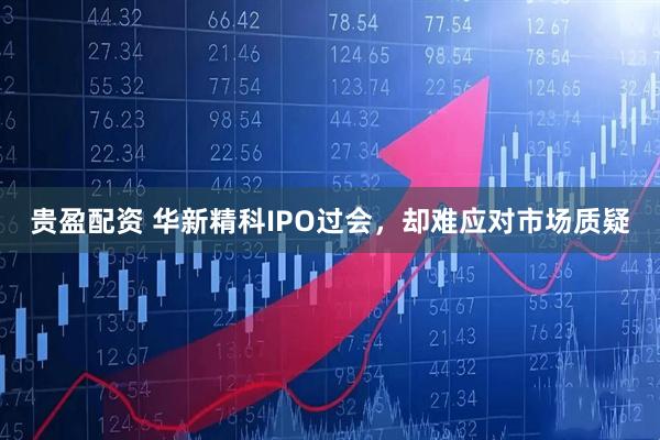 贵盈配资 华新精科IPO过会，却难应对市场质疑