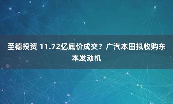至德投资 11.72亿底价成交？广汽本田拟收购东本发动机