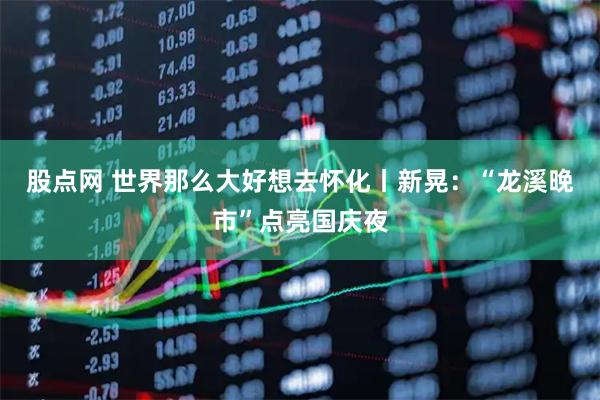 股点网 世界那么大好想去怀化丨新晃：“龙溪晚市”点亮国庆夜