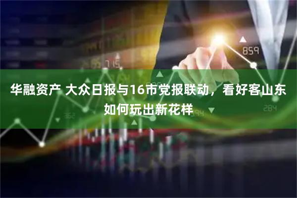 华融资产 大众日报与16市党报联动，看好客山东如何玩出新花样