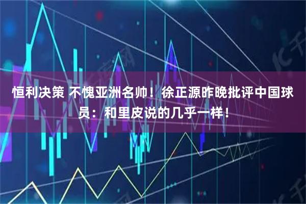 恒利决策 不愧亚洲名帅！徐正源昨晚批评中国球员：和里皮说的几乎一样！