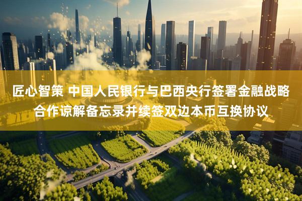 匠心智策 中国人民银行与巴西央行签署金融战略合作谅解备忘录并续签双边本币互换协议