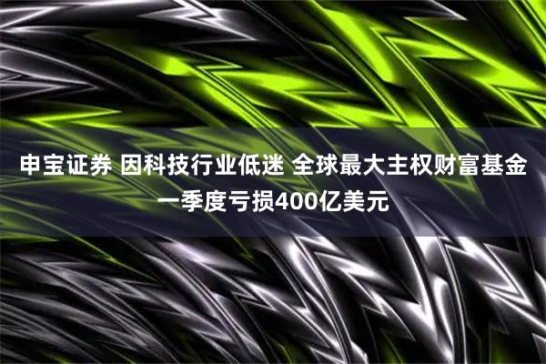 申宝证券 因科技行业低迷 全球最大主权财富基金一季度亏损400亿美元