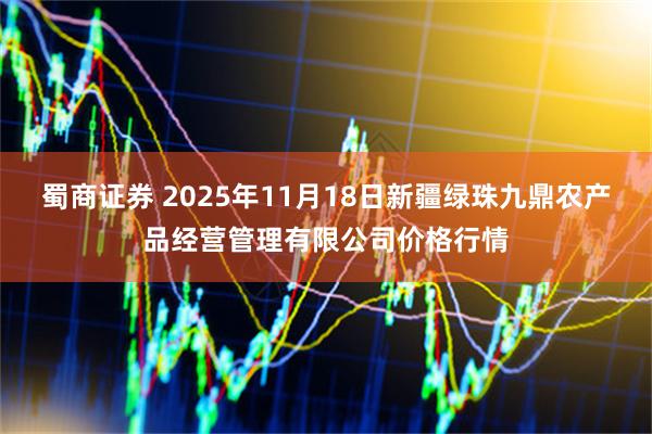 蜀商证券 2025年11月18日新疆绿珠九鼎农产品经营管理有限公司价格行情