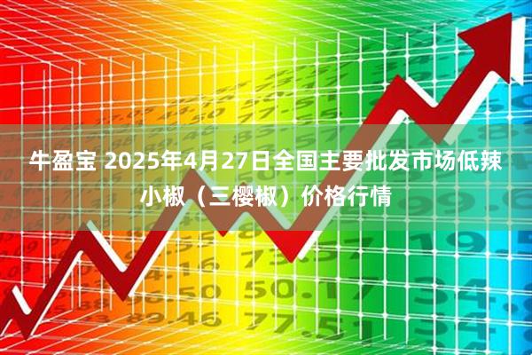 牛盈宝 2025年4月27日全国主要批发市场低辣小椒（三樱椒）价格行情