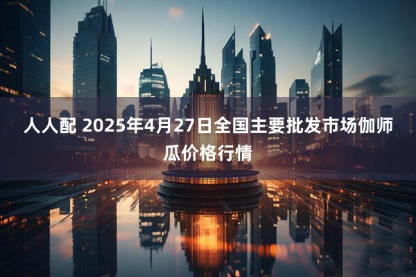 人人配 2025年4月27日全国主要批发市场伽师瓜价格行情