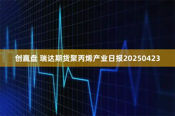 创赢盘 瑞达期货聚丙烯产业日报20250423