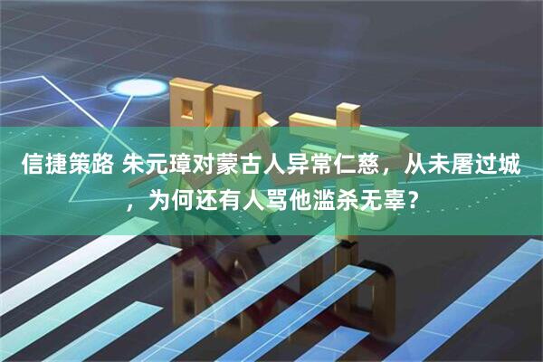 信捷策路 朱元璋对蒙古人异常仁慈，从未屠过城，为何还有人骂他滥杀无辜？