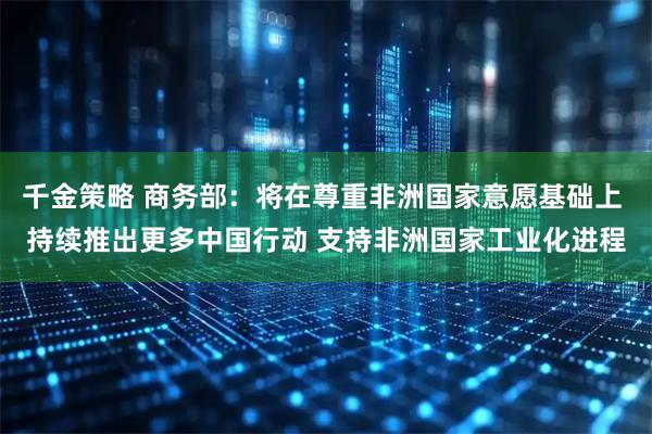 千金策略 商务部：将在尊重非洲国家意愿基础上 持续推出更多中国行动 支持非洲国家工业化进程