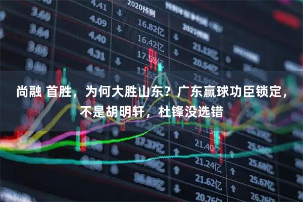 尚融 首胜，为何大胜山东？广东赢球功臣锁定，不是胡明轩，杜锋没选错