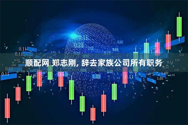 顺配网 郑志刚, 辞去家族公司所有职务